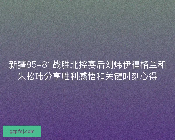 新疆85-81战胜北控赛后刘炜伊福格兰和朱松玮分享胜利感悟和关键时刻心得