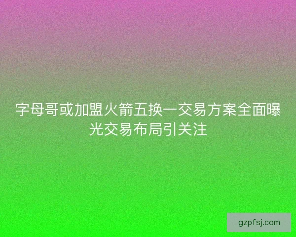 字母哥或加盟火箭五换一交易方案全面曝光交易布局引关注