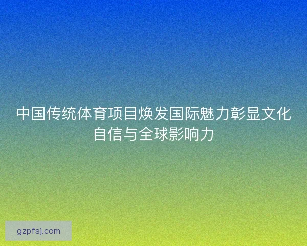 中国传统体育项目焕发国际魅力彰显文化自信与全球影响力