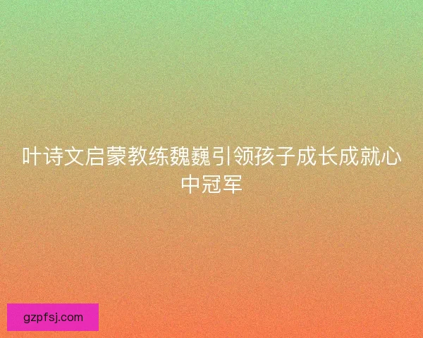 叶诗文启蒙教练魏巍引领孩子成长成就心中冠军